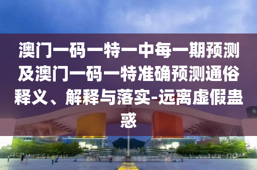 澳門一碼一特一中每一期預(yù)測及澳門一碼一特準(zhǔn)確預(yù)測通俗釋義、解釋與落實-遠(yuǎn)離虛假蠱惑