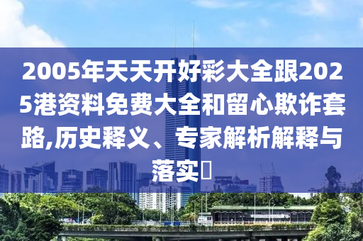 2005年天天開好彩大全跟2025港資料免費(fèi)大全和留心欺詐套路,歷史釋義、專家解析解釋與落實?
