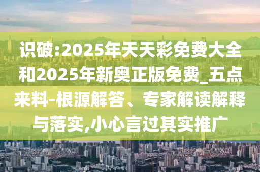 識(shí)破:2025年天天彩免費(fèi)大全和2025年新奧正版免費(fèi)_五點(diǎn)來(lái)料-根源解答、專(zhuān)家解讀解釋與落實(shí),小心言過(guò)其實(shí)推廣