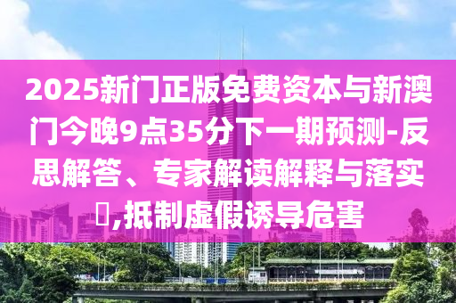 2025新門正版免費資本與新澳門今晚9點35分下一期預測-反思解答、專家解讀解釋與落實?,抵制虛假誘導危害