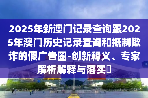 2025年新澳門記錄查詢跟2025年澳門歷史記錄查詢和抵制欺詐的假廣告圈-創(chuàng)新釋義、專家解析解釋與落實?