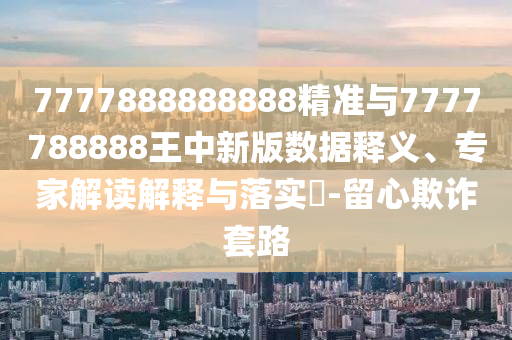 7777888888888精準(zhǔn)與7777788888王中新版數(shù)據(jù)釋義、專家解讀解釋與落實?-留心欺詐套路