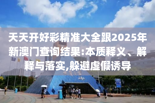 天天開好彩精準大全跟2025年新澳門查詢結(jié)果:本質(zhì)釋義、解釋與落實,躲避虛假誘導(dǎo)