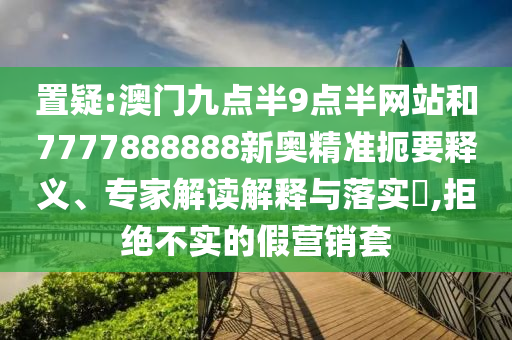 置疑:澳門(mén)九點(diǎn)半9點(diǎn)半網(wǎng)站和7777888888新奧精準(zhǔn)扼要釋義、專(zhuān)家解讀解釋與落實(shí)?,拒絕不實(shí)的假營(yíng)銷(xiāo)套