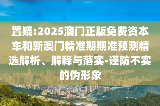 置疑:2025澳門正版免費資本車和新澳門精準(zhǔn)期期準(zhǔn)預(yù)測精選解析、解釋與落實-謹防不實的偽形象