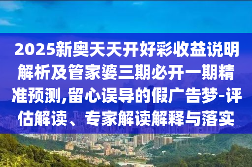 2025新奧天天開好彩收益說明解析及管家婆三期必開一期精準(zhǔn)預(yù)測,留心誤導(dǎo)的假廣告夢-評估解讀、專家解讀解釋與落實(shí)