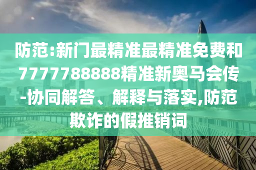 防范:新門最精準(zhǔn)最精準(zhǔn)免費(fèi)和7777788888精準(zhǔn)新奧馬會(huì)傳-協(xié)同解答、解釋與落實(shí),防范欺詐的假推銷詞