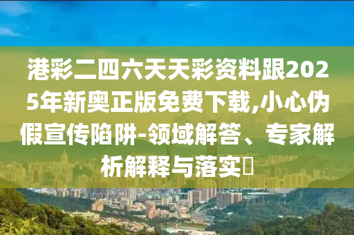 港彩二四六天天彩資料跟2025年新奧正版免費下載,小心偽假宣傳陷阱-領(lǐng)域解答、專家解析解釋與落實?