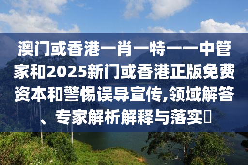 澳門或香港一肖一特一一中管家和2025新門或香港正版免費資本和警惕誤導宣傳,領域解答、專家解析解釋與落實?