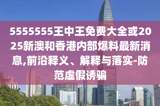 5555555王中王免費(fèi)大全或2025新澳和香港內(nèi)部爆料最新消息,前沿釋義、解釋與落實(shí)-防范虛假誘騙