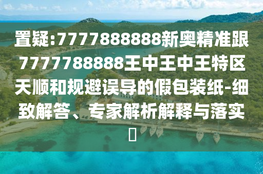 置疑:7777888888新奧精準跟7777788888王中王中王特區(qū)天順和規(guī)避誤導的假包裝紙-細致解答、專家解析解釋與落實?