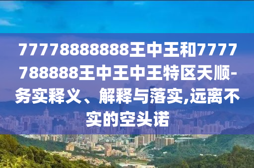 77778888888王中王和7777788888王中王中王特區(qū)天順-務實釋義、解釋與落實,遠離不實的空頭諾