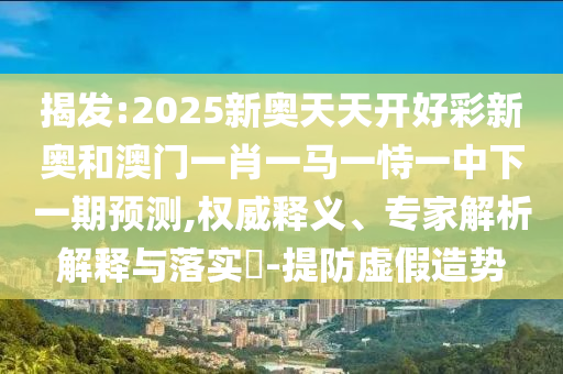 揭發(fā):2025新奧天天開好彩新奧和澳門一肖一馬一恃一中下一期預測,權威釋義、專家解析解釋與落實?-提防虛假造勢