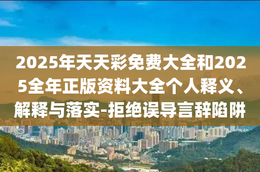 2025年天天彩免費(fèi)大全和2025全年正版資料大全個人釋義、解釋與落實(shí)-拒絕誤導(dǎo)言辭陷阱