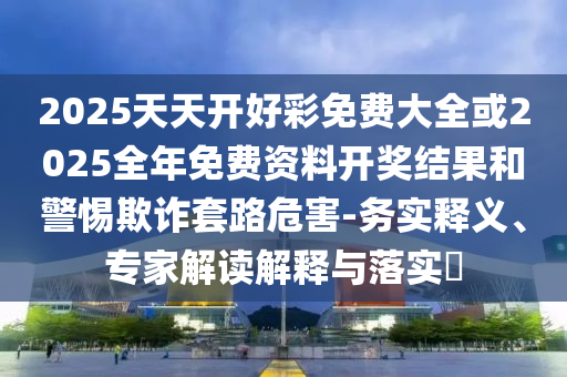 2025天天開好彩免費(fèi)大全或2025全年免費(fèi)資料開獎(jiǎng)結(jié)果和警惕欺詐套路危害-務(wù)實(shí)釋義、專家解讀解釋與落實(shí)?