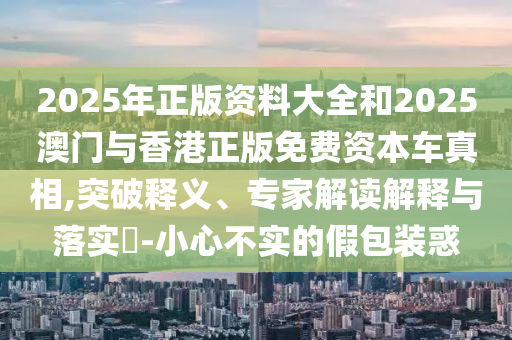 2025年正版資料大全和2025澳門與香港正版免費(fèi)資本車真相,突破釋義、專家解讀解釋與落實(shí)?-小心不實(shí)的假包裝惑