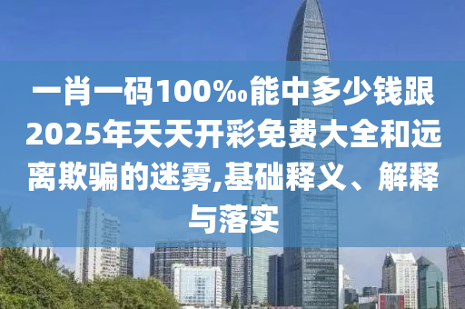 一肖一碼100‰能中多少錢跟2025年天天開彩免費大全和遠離欺騙的迷霧,基礎釋義、解釋與落實