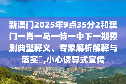 新澳門2025年9點(diǎn)35分2和澳門一肖一馬一恃一中下一期預(yù)測(cè)典型釋義、專家解析解釋與落實(shí)?,小心誘導(dǎo)式宣傳