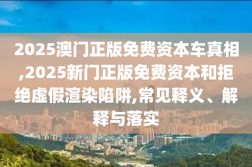 2025澳門正版免費(fèi)資本車真相,2025新門正版免費(fèi)資本和拒絕虛假渲染陷阱,常見(jiàn)釋義、解釋與落實(shí)