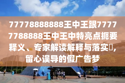 77778888888王中王跟77777788888王中王中特亮點扼要釋義、專家解讀解釋與落實?,留心誤導的假廣告夢
