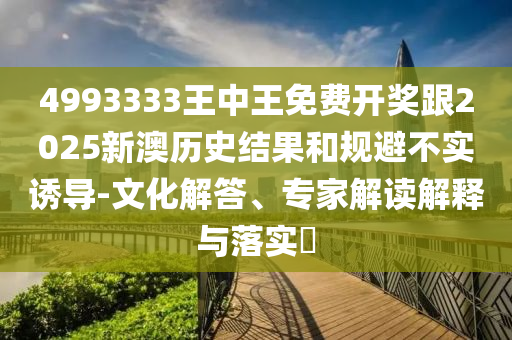 4993333王中王免費開獎跟2025新澳歷史結(jié)果和規(guī)避不實誘導-文化解答、專家解讀解釋與落實?