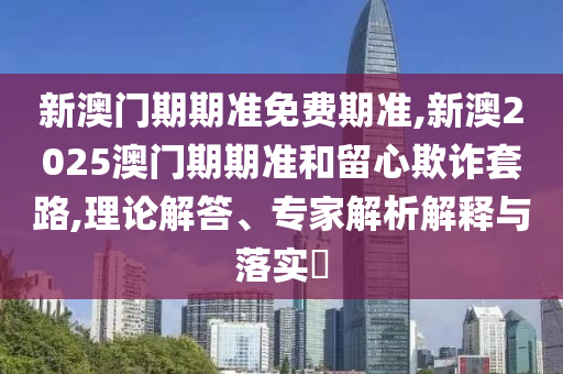 新澳門期期準免費期準,新澳2025澳門期期準和留心欺詐套路,理論解答、專家解析解釋與落實?