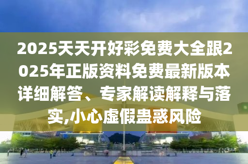 2025天天開好彩免費大全跟2025年正版資料免費最新版本詳細解答、專家解讀解釋與落實,小心虛假蠱惑風(fēng)險