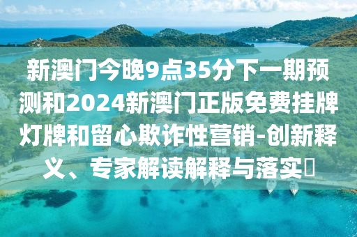 新澳門今晚9點(diǎn)35分下一期預(yù)測(cè)和2024新澳門正版免費(fèi)掛牌燈牌和留心欺詐性營(yíng)銷-創(chuàng)新釋義、專家解讀解釋與落實(shí)?
