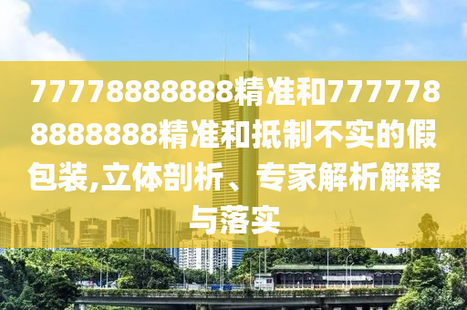 77778888888精準和7777788888888精準和抵制不實的假包裝,立體剖析、專家解析解釋與落實