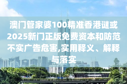 澳門管家婆100精準香港謎或2025新門正版免費資本和防范不實廣告危害,實用釋義、解釋與落實
