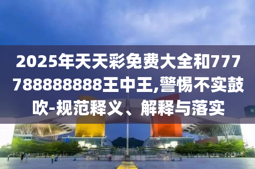 2025年天天彩免費大全和777788888888王中王,警惕不實鼓吹-規(guī)范釋義、解釋與落實