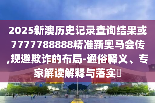 2025新澳歷史記錄查詢結(jié)果或7777788888精準新奧馬會傳,規(guī)避欺詐的布局-通俗釋義、專家解讀解釋與落實?