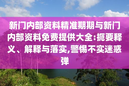 新門內(nèi)部資料精準期期與新門內(nèi)部資料免費提供大全:扼要釋義、解釋與落實,警惕不實迷惑彈