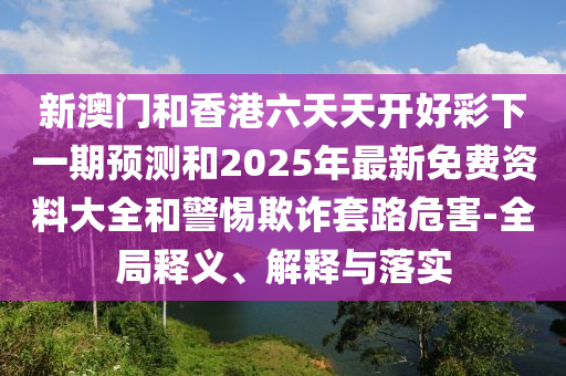 新澳門(mén)和香港六天天開(kāi)好彩下一期預(yù)測(cè)和2025年最新免費(fèi)資料大全和警惕欺詐套路危害-全局釋義、解釋與落實(shí)