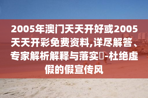 2005年澳門天天開好或2005天天開彩免費資料,詳盡解答、專家解析解釋與落實?-杜絕虛假的假宣傳風