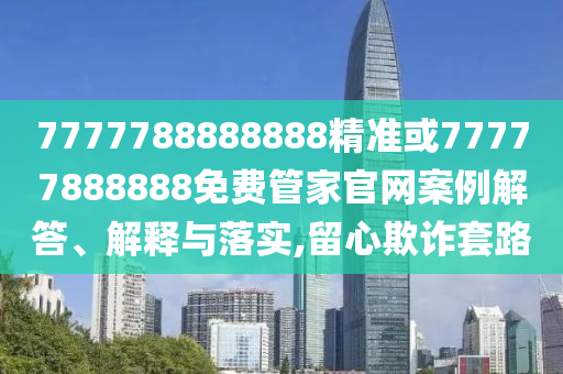 7777788888888精準或77777888888免費管家官網(wǎng)案例解答、解釋與落實,留心欺詐套路
