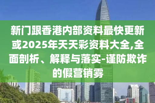 新門跟香港內(nèi)部資料最快更新或2025年天天彩資料大全,全面剖析、解釋與落實-謹(jǐn)防欺詐的假營銷霧