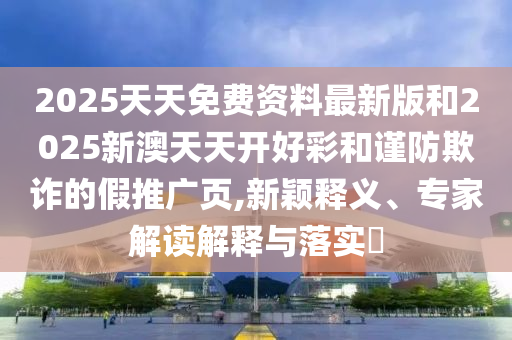 2025天天免費(fèi)資料最新版和2025新澳天天開好彩和謹(jǐn)防欺詐的假推廣頁(yè),新穎釋義、專家解讀解釋與落實(shí)?