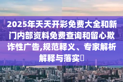 2025年天天開(kāi)彩免費(fèi)大全和新門(mén)內(nèi)部資料免費(fèi)查詢和留心欺詐性廣告,規(guī)范釋義、專家解析解釋與落實(shí)?