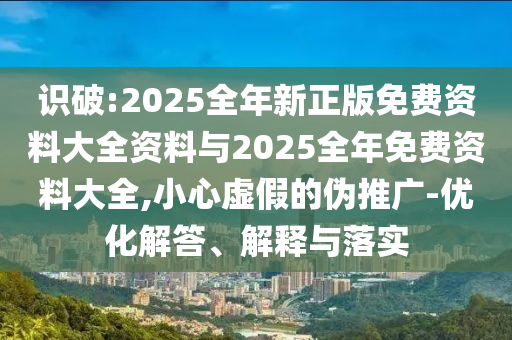 識(shí)破:2025全年新正版免費(fèi)資料大全資料與2025全年免費(fèi)資料大全,小心虛假的偽推廣-優(yōu)化解答、解釋與落實(shí)