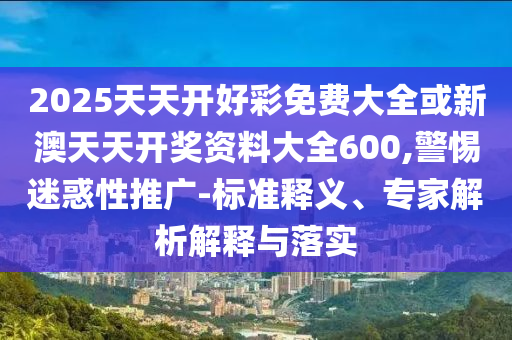 2025天天開好彩免費(fèi)大全或新澳天天開獎(jiǎng)資料大全600,警惕迷惑性推廣-標(biāo)準(zhǔn)釋義、專家解析解釋與落實(shí)
