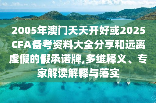 2005年澳門天天開好或2025CFA備考資料大全分享和遠離虛假的假承諾牌,多維釋義、專家解讀解釋與落實