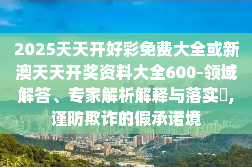 2025天天開好彩免費(fèi)大全或新澳天天開獎(jiǎng)資料大全600-領(lǐng)域解答、專家解析解釋與落實(shí)?,謹(jǐn)防欺詐的假承諾境