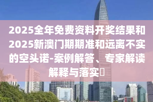 2025全年免費資料開獎結果和2025新澳門期期準和遠離不實的空頭諾-案例解答、專家解讀解釋與落實?