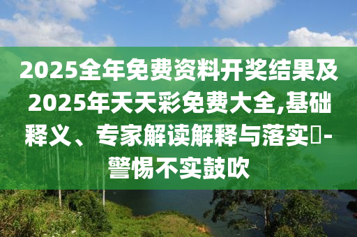 2025全年免費(fèi)資料開獎(jiǎng)結(jié)果及2025年天天彩免費(fèi)大全,基礎(chǔ)釋義、專家解讀解釋與落實(shí)?-警惕不實(shí)鼓吹