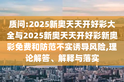 質(zhì)問(wèn):2025新奧天天開(kāi)好彩大全與2025新奧天天開(kāi)好彩新奧彩免費(fèi)和防范不實(shí)誘導(dǎo)風(fēng)險(xiǎn),理論解答、解釋與落實(shí)