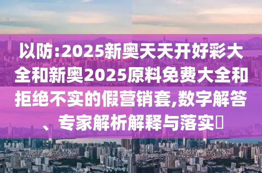以防:2025新奧天天開好彩大全和新奧2025原料免費大全和拒絕不實的假營銷套,數(shù)字解答、專家解析解釋與落實?