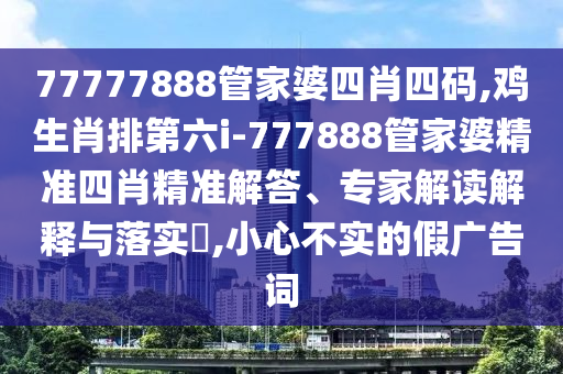 77777888管家婆四肖四碼,雞生肖排第六i-777888管家婆精準四肖精準解答、專家解讀解釋與落實?,小心不實的假廣告詞
