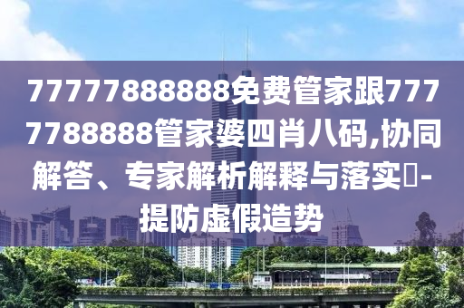 77777888888免費(fèi)管家跟7777788888管家婆四肖八碼,協(xié)同解答、專(zhuān)家解析解釋與落實(shí)?-提防虛假造勢(shì)