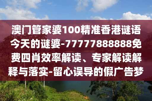 澳門管家婆100精準(zhǔn)香港謎語(yǔ)今天的謎婆-77777888888免費(fèi)四肖效率解讀、專家解讀解釋與落實(shí)-留心誤導(dǎo)的假?gòu)V告夢(mèng)